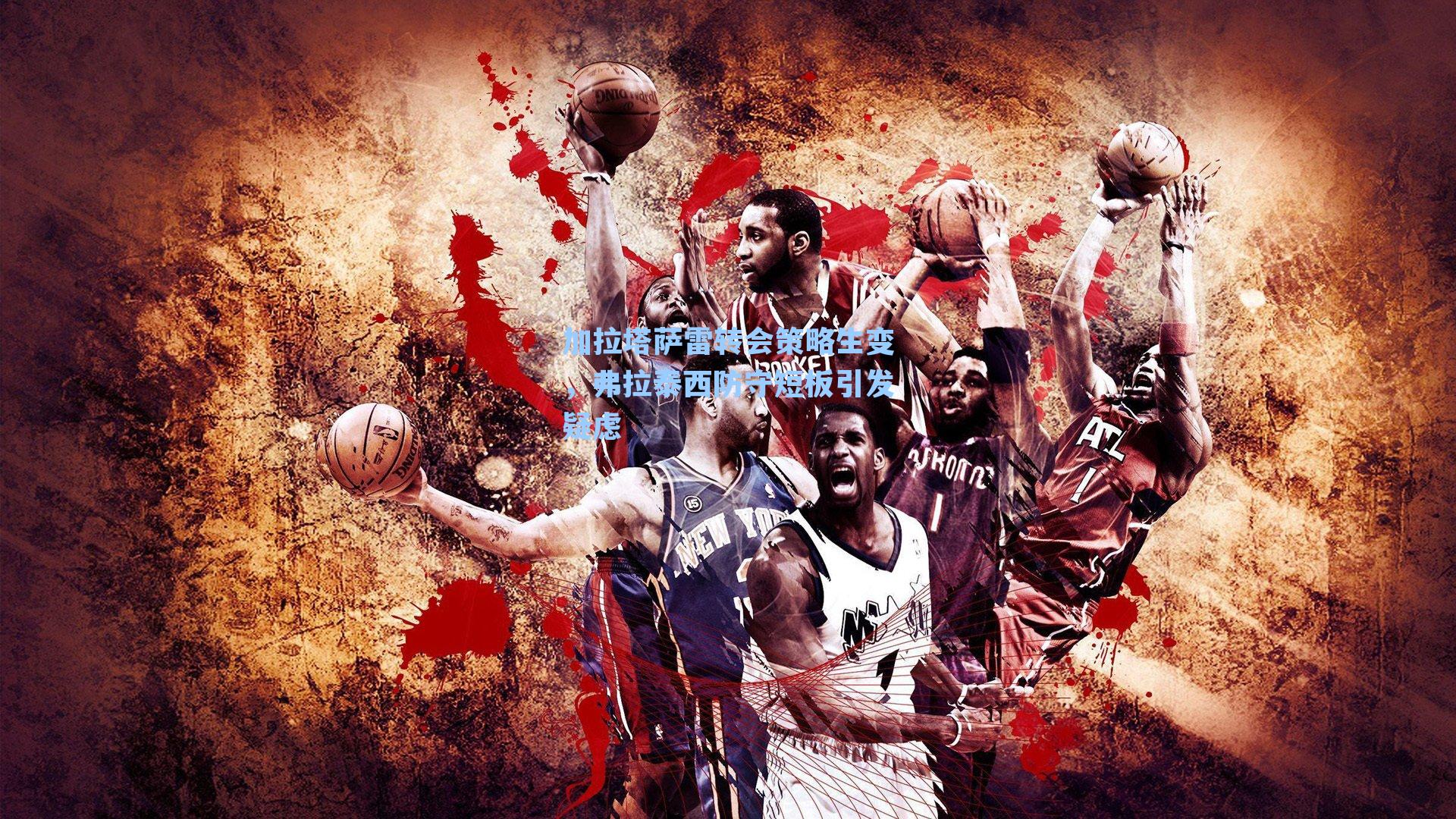 加拉塔萨雷转会策略生变，弗拉泰西防守短板引发疑虑